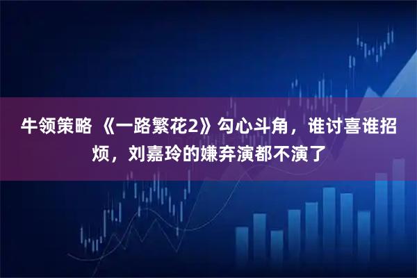 牛领策略 《一路繁花2》勾心斗角,谁讨喜谁招烦,刘嘉玲的嫌弃演都不演了