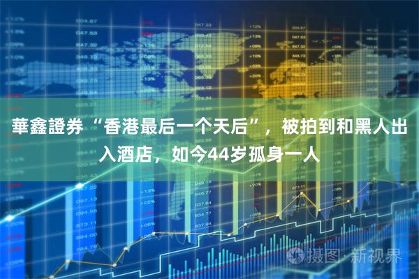 華鑫證券 “香港最后一个天后”,被拍到和黑人出入酒店,如今44岁孤身一人