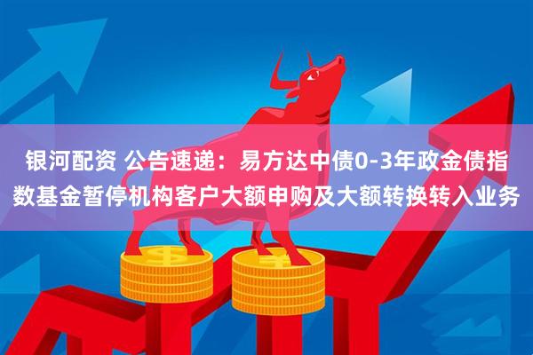银河配资 公告速递：易方达中债0-3年政金债指数基金暂停机构客户大额申购及大额转换转入业务