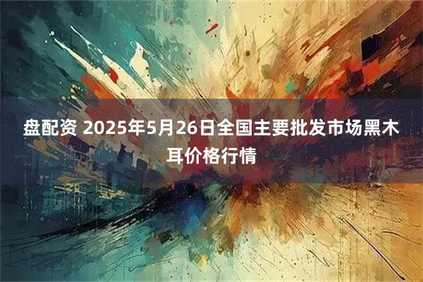 盘配资 2025年5月26日全国主要批发市场黑木耳价格行情