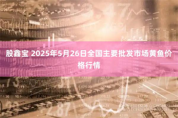 股鑫宝 2025年5月26日全国主要批发市场黄鱼价格行情