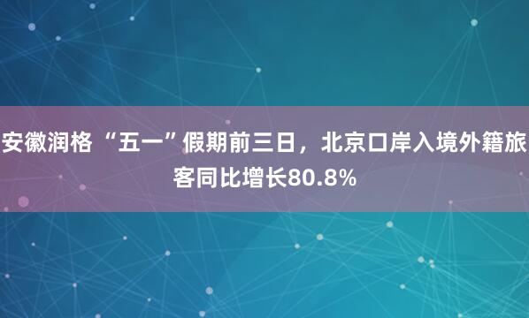 安徽润格 “五一”假期前三日，北京口岸入境外籍旅客同比增长80.8%