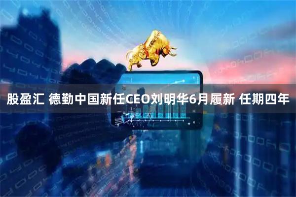 股盈汇 德勤中国新任CEO刘明华6月履新 任期四年
