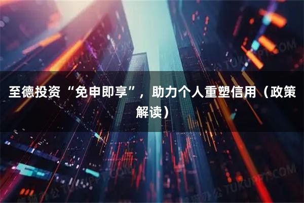 至德投资 “免申即享”,助力个人重塑信用(政策解读)