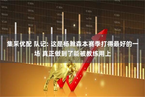 集采优配 队记: 这是杨瀚森本赛季打得最好的一场 真正做到了能被教练用上