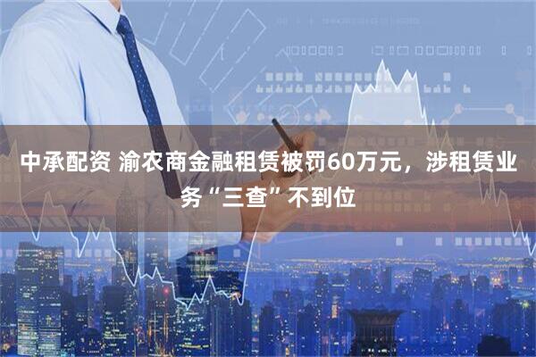 中承配资 渝农商金融租赁被罚60万元，涉租赁业务“三查”不到位