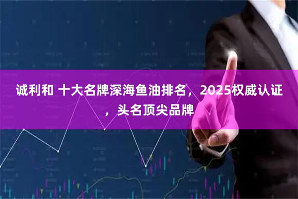诚利和 十大名牌深海鱼油排名，2025权威认证，头名顶尖品牌