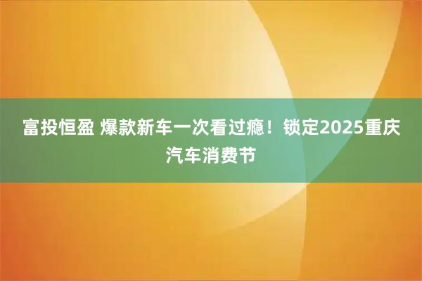 富投恒盈 爆款新车一次看过瘾！锁定2025重庆汽车消费节