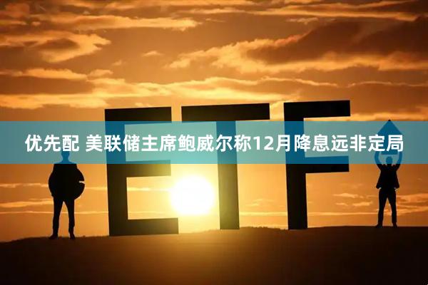 优先配 美联储主席鲍威尔称12月降息远非定局