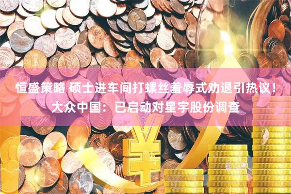 恒盛策略 硕士进车间打螺丝羞辱式劝退引热议！大众中国：已启动对星宇股份调查